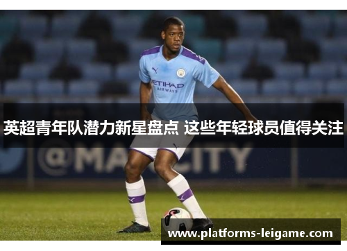 英超青年队潜力新星盘点 这些年轻球员值得关注 英超青年队潜力新星盘点 这些年轻球员值得关注