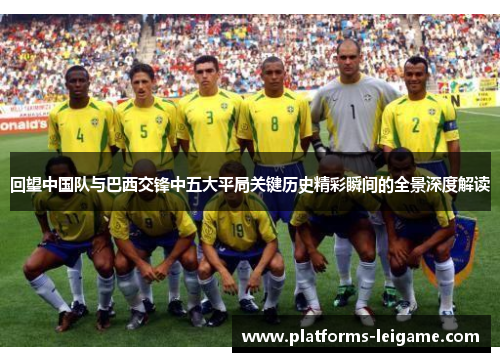 回望中国队与巴西交锋中五大平局关键历史精彩瞬间的全景深度解读 回望中国队与巴西交锋中五大平局关键历史精彩瞬间的全景深度解读