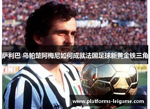 萨利巴 乌帕楚阿梅尼如何成就法国足球新黄金铁三角