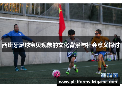 西班牙足球宝贝现象的文化背景与社会意义探讨 西班牙足球宝贝现象的文化背景与社会意义探讨