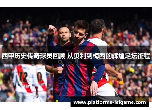 西甲历史传奇球员回顾 从贝利到梅西的辉煌足坛征程 西甲历史传奇球员回顾 从贝利到梅西的辉煌足坛征程