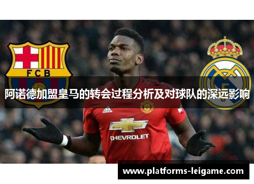 阿诺德加盟皇马的转会过程分析及对球队的深远影响 阿诺德加盟皇马的转会过程分析及对球队的深远影响