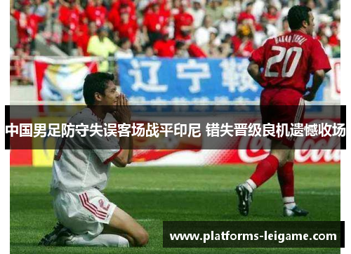 中国男足防守失误客场战平印尼 错失晋级良机遗憾收场 中国男足防守失误客场战平印尼 错失晋级良机遗憾收场