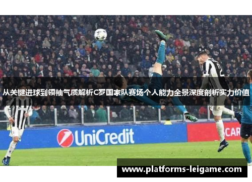 从关键进球到领袖气质解析C罗国家队赛场个人能力全景深度剖析实力价值