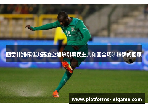 图雷非洲杯准决赛凌空绝杀刚果民主共和国全场沸腾瞬间回顾 图雷非洲杯准决赛凌空绝杀刚果民主共和国全场沸腾瞬间回顾