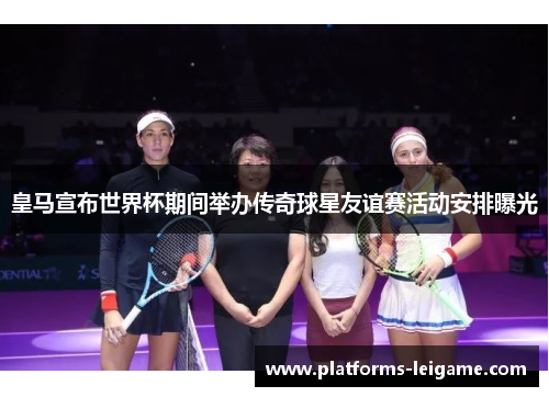 皇马宣布世界杯期间举办传奇球星友谊赛活动安排曝光