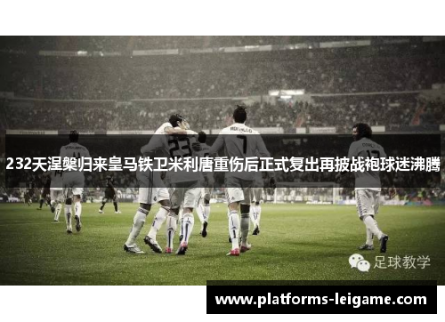 232天涅槃归来皇马铁卫米利唐重伤后正式复出再披战袍球迷沸腾 232天涅槃归来皇马铁卫米利唐重伤后正式复出再披战袍球迷沸腾