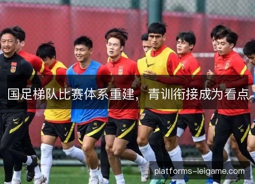 国足梯队比赛体系重建，青训衔接成为看点
